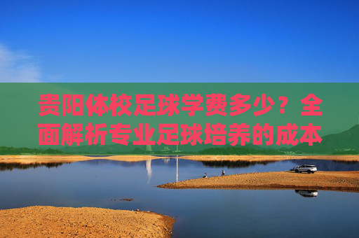 贵阳体校足球学费多少？全面解析专业足球培养的成本与选择