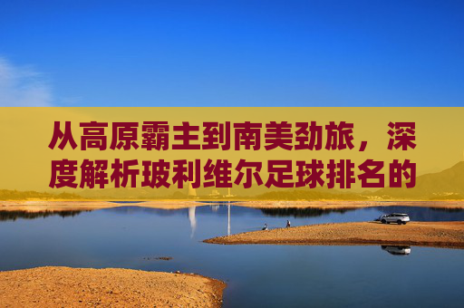 从高原霸主到南美劲旅，深度解析玻利维尔足球排名的现状与未来