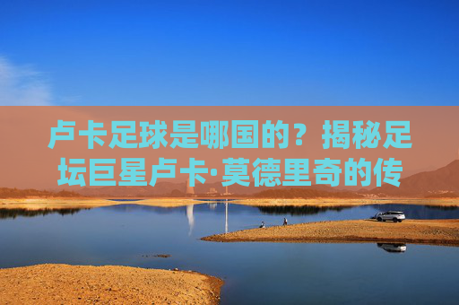 卢卡足球是哪国的？揭秘足坛巨星卢卡·莫德里奇的传奇国籍