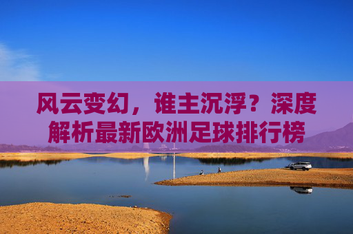 风云变幻，谁主沉浮？深度解析最新欧洲足球排行榜