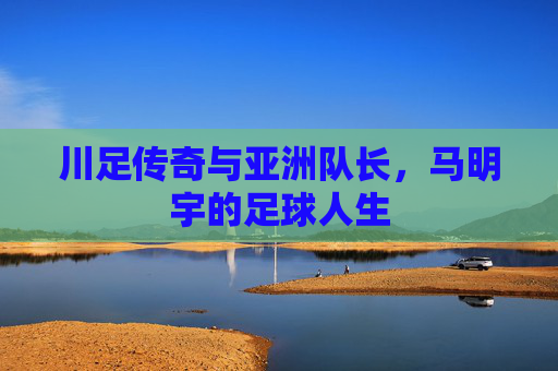 川足传奇与亚洲队长,马明宇的足球人生