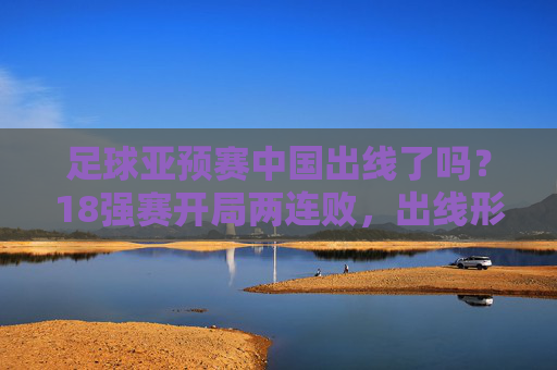 足球亚预赛中国出线了吗?18强赛开局两连败,出线形势堪忧