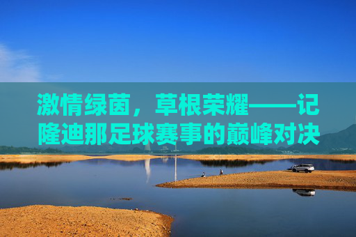 激情绿茵，草根荣耀——记隆迪那足球赛事的巅峰对决