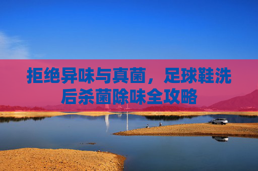 拒绝异味与真菌,足球鞋洗后杀菌除味全攻略