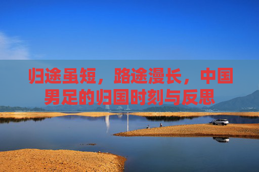 归途虽短，路途漫长，中国男足的归国时刻与反思