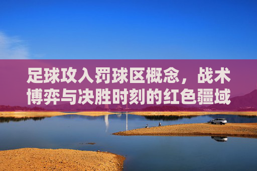 足球攻入罚球区概念，战术博弈与决胜时刻的红色疆域