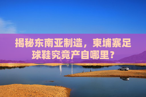 揭秘东南亚制造，柬埔寨足球鞋究竟产自哪里？