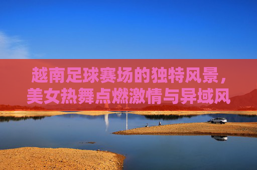 越南足球赛场的独特风景，美女热舞点燃激情与异域风情