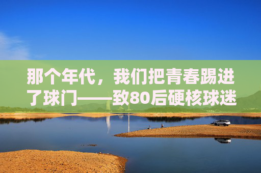 那个年代，我们把青春踢进了球门——致80后硬核球迷