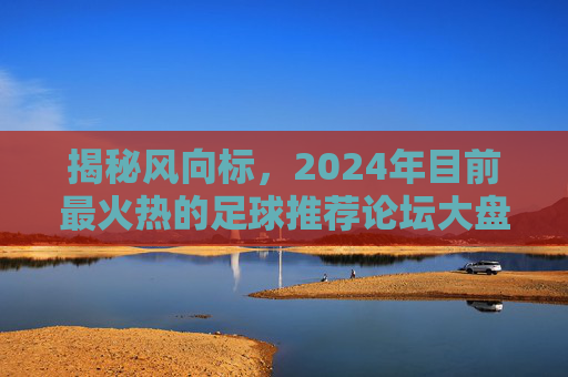 揭秘风向标,2024年目前最火热的足球推荐论坛大盘点