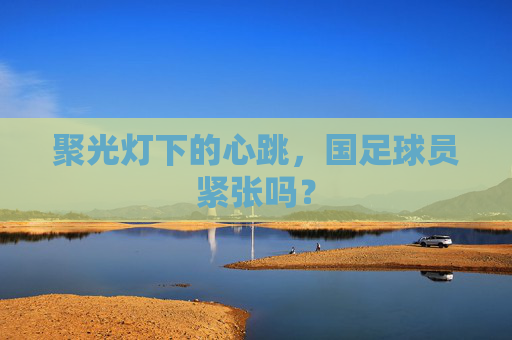 聚光灯下的心跳，国足球员紧张吗？