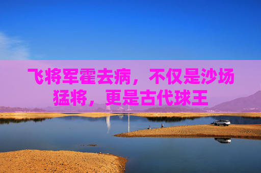 飞将军霍去病，不仅是沙场猛将，更是古代球王