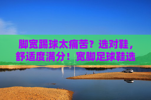 脚宽踢球太痛苦？选对鞋，舒适度满分！宽脚足球鞋选购指南
