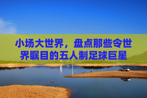 小场大世界，盘点那些令世界瞩目的五人制足球巨星