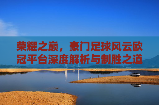 荣耀之巅，豪门足球风云欧冠平台深度解析与制胜之道