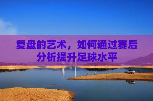 复盘的艺术，如何通过赛后分析提升足球水平