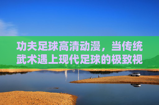 功夫足球高清动漫,当传统武术遇上现代足球的极致视觉盛宴