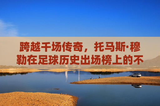 跨越千场传奇，托马斯·穆勒在足球历史出场榜上的不朽印记