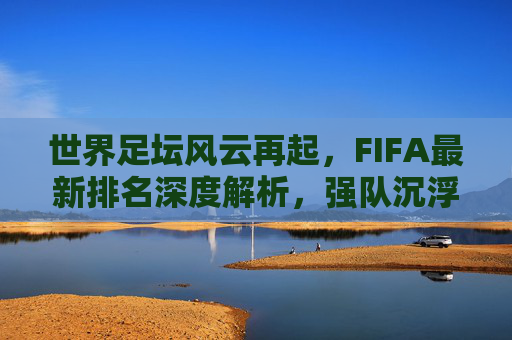 世界足坛风云再起，FIFA最新排名深度解析，强队沉浮与黑马逆袭