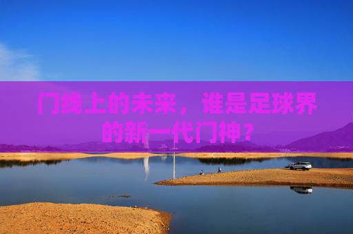 门线上的未来,谁是足球界的新一代门神?