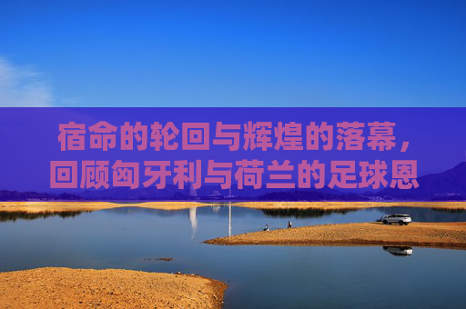 宿命的轮回与辉煌的落幕，回顾匈牙利与荷兰的足球恩怨史