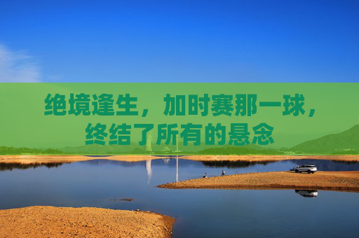 绝境逢生，加时赛那一球，终结了所有的悬念