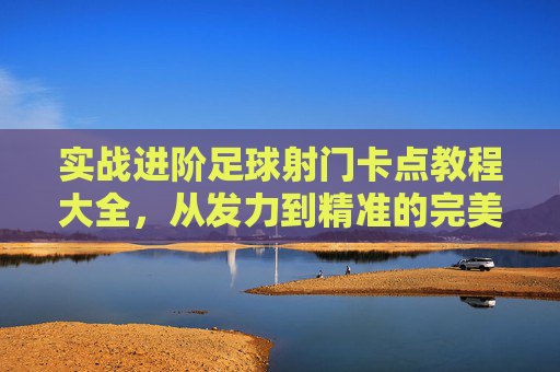 实战进阶足球射门卡点教程大全,从发力到精准的完美指南