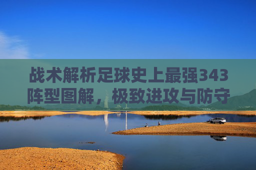 战术解析足球史上最强343阵型图解,极致进攻与防守平衡的艺术