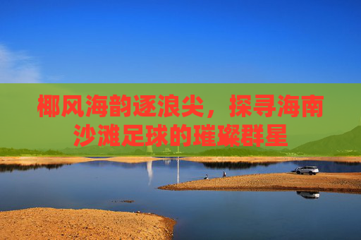 椰风海韵逐浪尖,探寻海南沙滩足球的璀璨群星