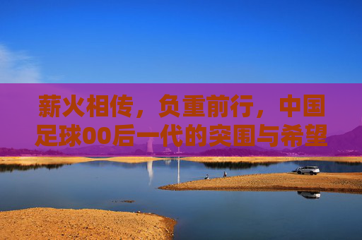 薪火相传，负重前行，中国足球00后一代的突围与希望
