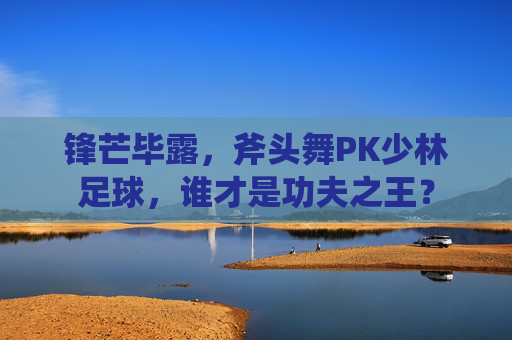 锋芒毕露,斧头舞PK少林足球,谁才是功夫之王?