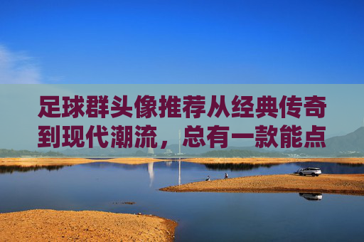 足球群头像推荐从经典传奇到现代潮流，总有一款能点燃你的绿茵激情！
