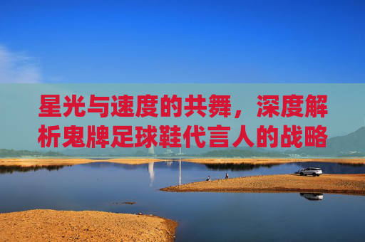 星光与速度的共舞，深度解析鬼牌足球鞋代言人的战略布局与赛场统治力