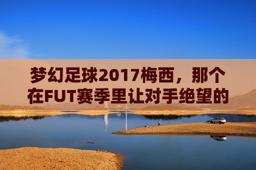 梦幻足球2017梅西,那个在FUT赛季里让对手绝望的球王