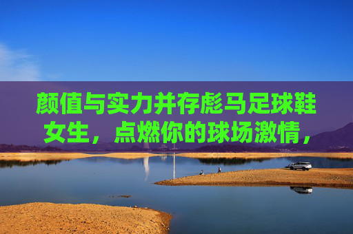 颜值与实力并存彪马足球鞋女生,点燃你的球场激情,定义你的专属风格