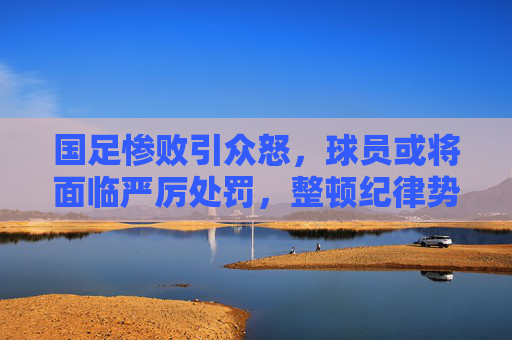 国足惨败引众怒，球员或将面临严厉处罚，整顿纪律势在必行