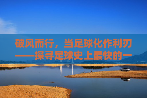破风而行，当足球化作利刃——探寻足球史上最快的一脚