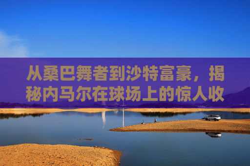 从桑巴舞者到沙特富豪,揭秘内马尔在球场上的惊人收入