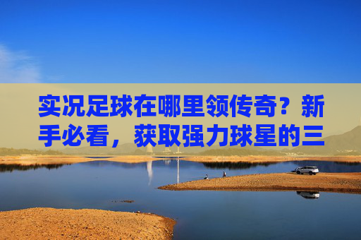 实况足球在哪里领传奇？新手必看，获取强力球星的三大途径