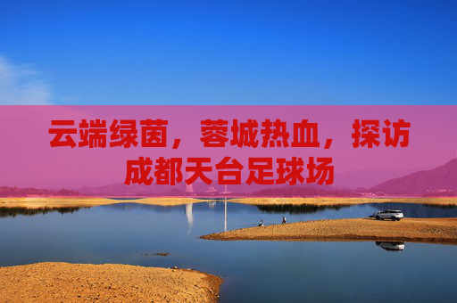 云端绿茵，蓉城热血，探访成都天台足球场