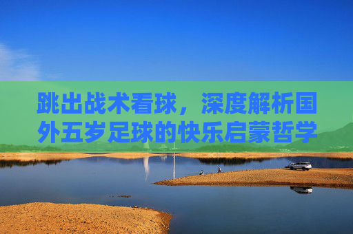 跳出战术看球,深度解析国外五岁足球的快乐启蒙哲学