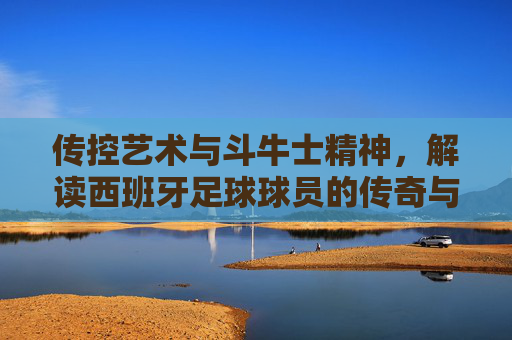 传控艺术与斗牛士精神，解读西班牙足球球员的传奇与魅力