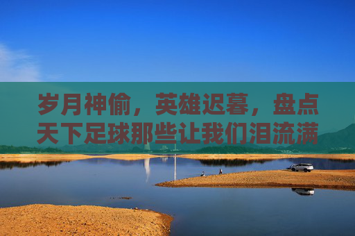 岁月神偷，英雄迟暮，盘点天下足球那些让我们泪流满面的最牛逼文案