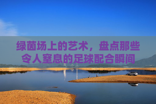 绿茵场上的艺术,盘点那些令人窒息的足球配合瞬间