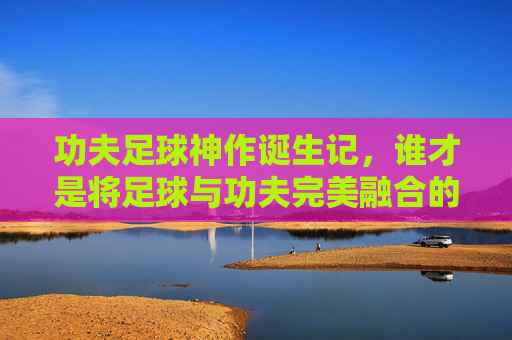 功夫足球神作诞生记，谁才是将足球与功夫完美融合的幕后功臣？