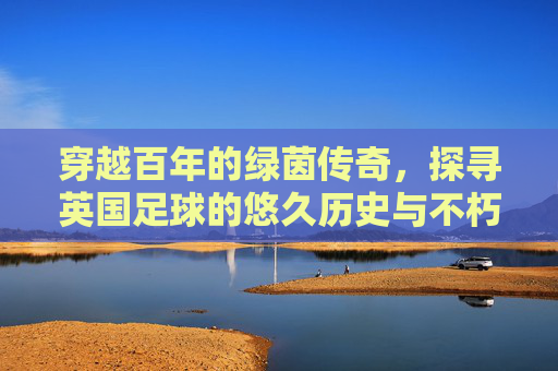 穿越百年的绿茵传奇，探寻英国足球的悠久历史与不朽荣光