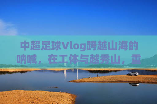 中超足球Vlog跨越山海的呐喊，在工体与越秀山，重温中国足球的热血记忆
