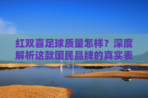 红双喜足球质量怎样？深度解析这款国民品牌的真实表现