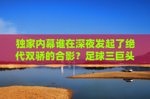 独家内幕谁在深夜发起了绝代双骄的合影？足球三巨头聊天群实况记录