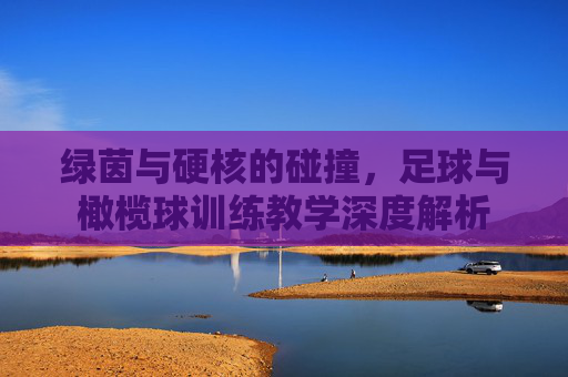 绿茵与硬核的碰撞，足球与橄榄球训练教学深度解析